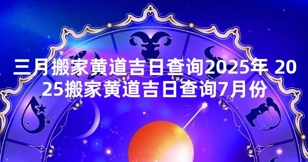三月搬家黄道吉日查询2025年 2025搬家黄道吉日查询7月份